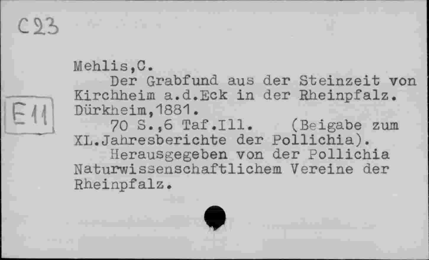 ﻿С 23
ЕН - _
Mehlis,0.
Der Grabfund aus der Steinzeit von Kirchheim a.d.Eck in der Rheinpfalz. Dürkheim,1881.
70 S.,6 Taf.111. (Beigabe zum XL.Jahresberichte der Pollichia).
Herausgegeben von der Pollichia Naturwissenschaftlichem Vereine der Rheinpfalz.